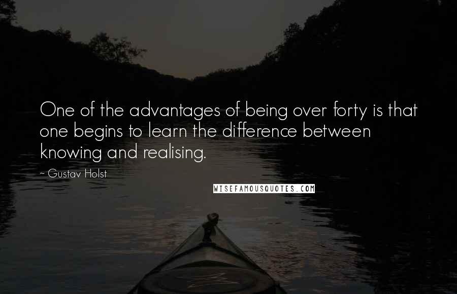 Gustav Holst Quotes: One of the advantages of being over forty is that one begins to learn the difference between knowing and realising.