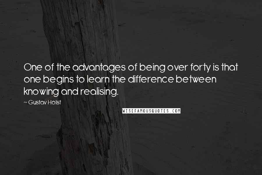 Gustav Holst Quotes: One of the advantages of being over forty is that one begins to learn the difference between knowing and realising.