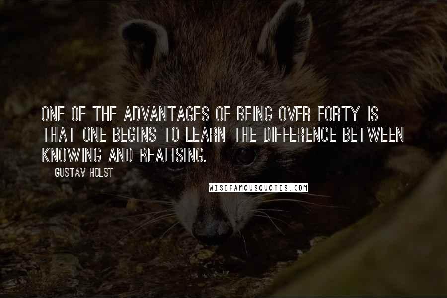 Gustav Holst Quotes: One of the advantages of being over forty is that one begins to learn the difference between knowing and realising.