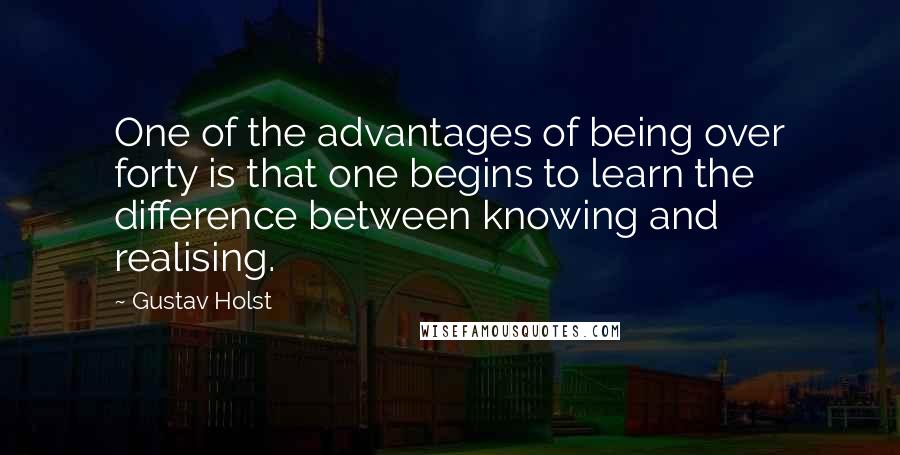 Gustav Holst Quotes: One of the advantages of being over forty is that one begins to learn the difference between knowing and realising.