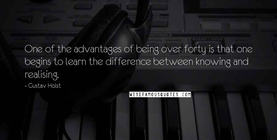 Gustav Holst Quotes: One of the advantages of being over forty is that one begins to learn the difference between knowing and realising.