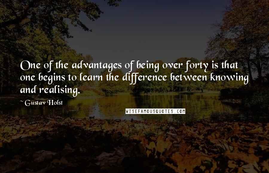 Gustav Holst Quotes: One of the advantages of being over forty is that one begins to learn the difference between knowing and realising.