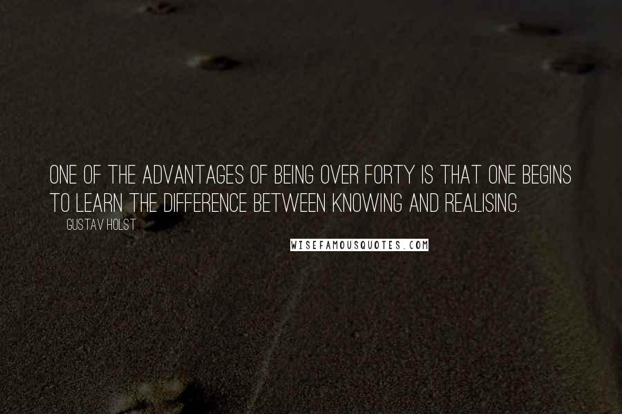 Gustav Holst Quotes: One of the advantages of being over forty is that one begins to learn the difference between knowing and realising.