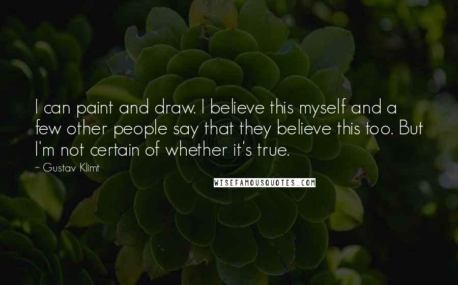 Gustav Klimt Quotes: I can paint and draw. I believe this myself and a few other people say that they believe this too. But I'm not certain of whether it's true.