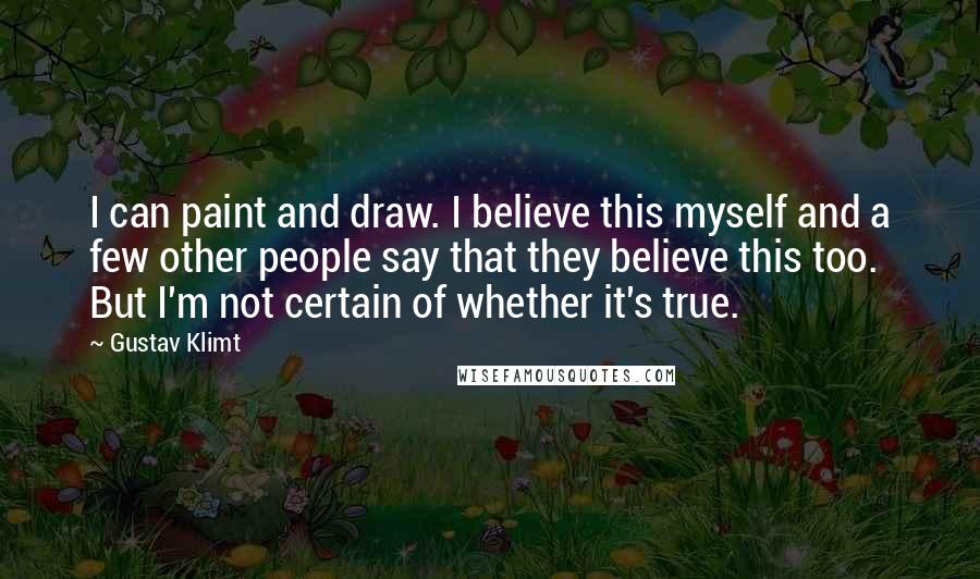 Gustav Klimt Quotes: I can paint and draw. I believe this myself and a few other people say that they believe this too. But I'm not certain of whether it's true.