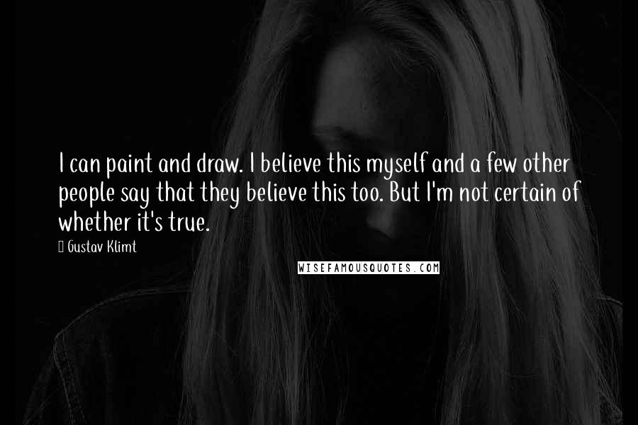 Gustav Klimt Quotes: I can paint and draw. I believe this myself and a few other people say that they believe this too. But I'm not certain of whether it's true.