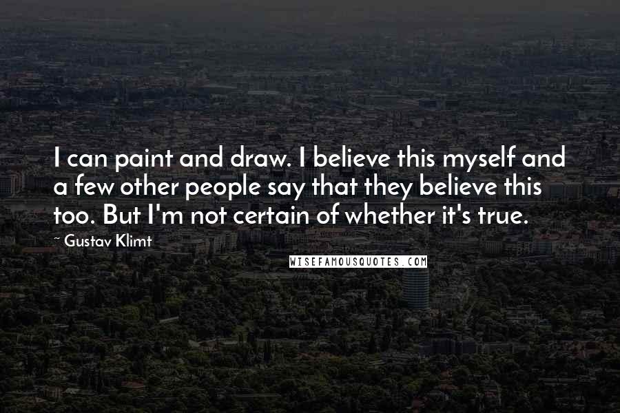 Gustav Klimt Quotes: I can paint and draw. I believe this myself and a few other people say that they believe this too. But I'm not certain of whether it's true.