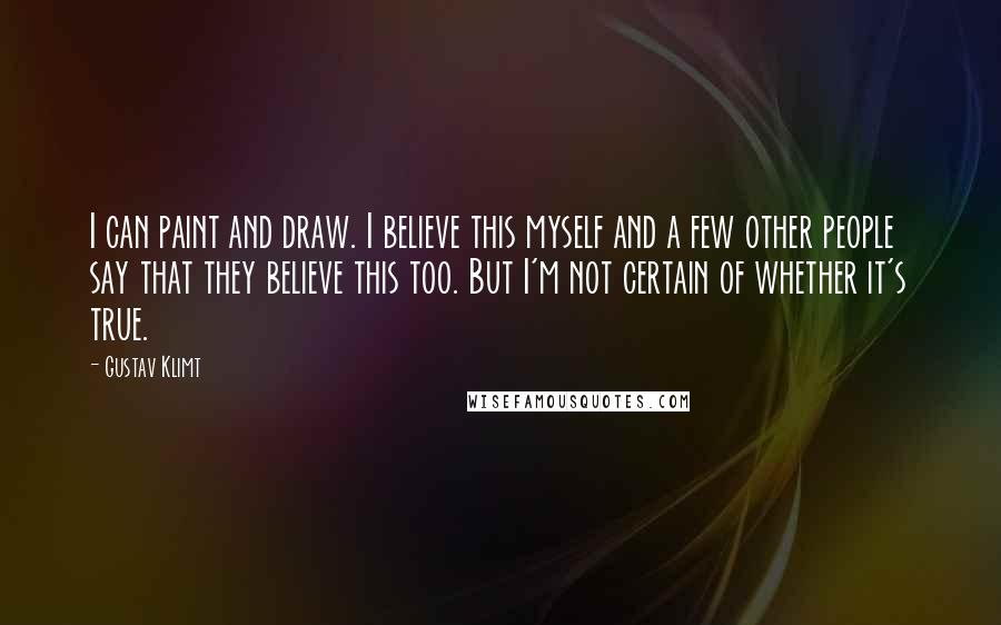Gustav Klimt Quotes: I can paint and draw. I believe this myself and a few other people say that they believe this too. But I'm not certain of whether it's true.