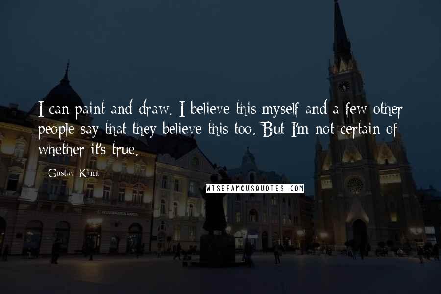 Gustav Klimt Quotes: I can paint and draw. I believe this myself and a few other people say that they believe this too. But I'm not certain of whether it's true.