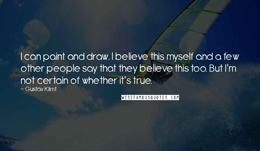 Gustav Klimt Quotes: I can paint and draw. I believe this myself and a few other people say that they believe this too. But I'm not certain of whether it's true.