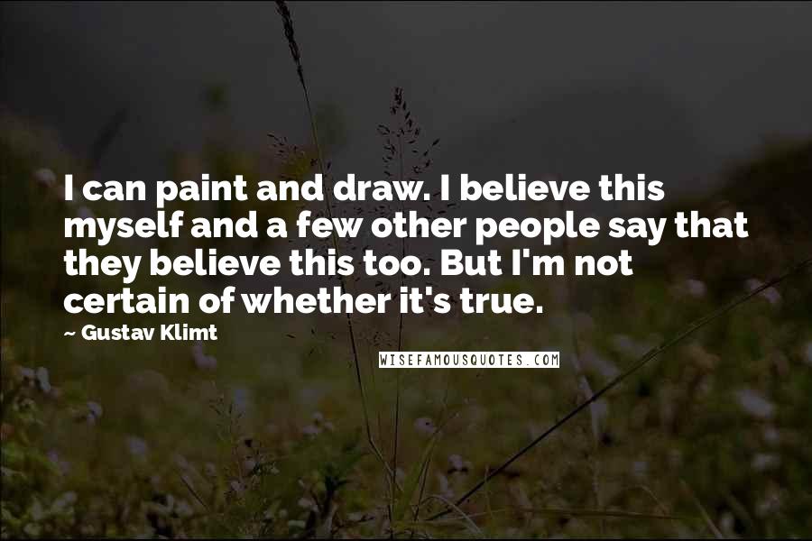 Gustav Klimt Quotes: I can paint and draw. I believe this myself and a few other people say that they believe this too. But I'm not certain of whether it's true.