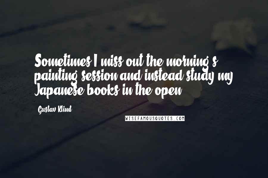 Gustav Klimt Quotes: Sometimes I miss out the morning's painting session and instead study my Japanese books in the open.