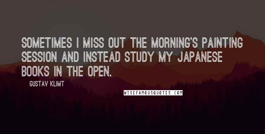 Gustav Klimt Quotes: Sometimes I miss out the morning's painting session and instead study my Japanese books in the open.