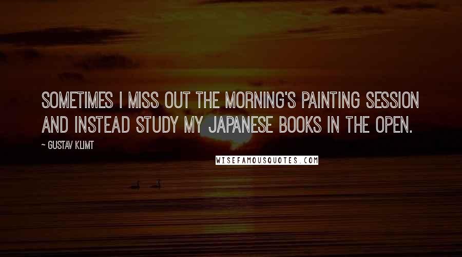 Gustav Klimt Quotes: Sometimes I miss out the morning's painting session and instead study my Japanese books in the open.