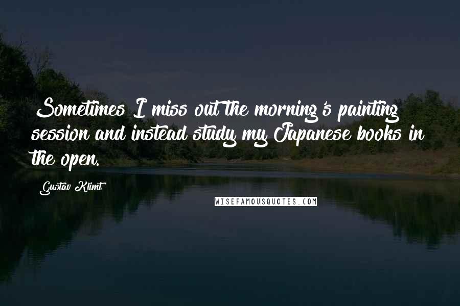 Gustav Klimt Quotes: Sometimes I miss out the morning's painting session and instead study my Japanese books in the open.