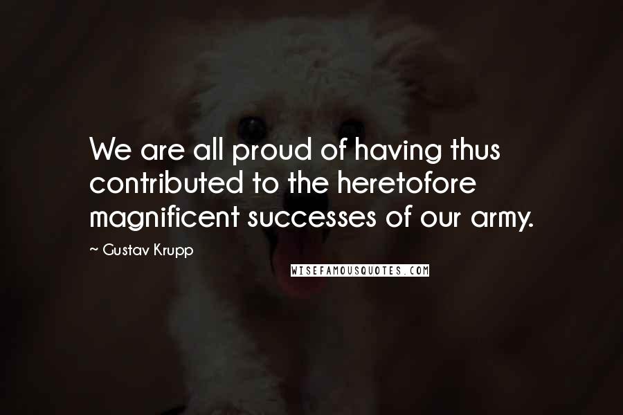 Gustav Krupp Quotes: We are all proud of having thus contributed to the heretofore magnificent successes of our army.