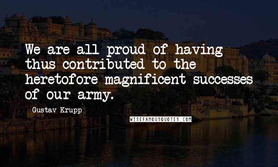Gustav Krupp Quotes: We are all proud of having thus contributed to the heretofore magnificent successes of our army.