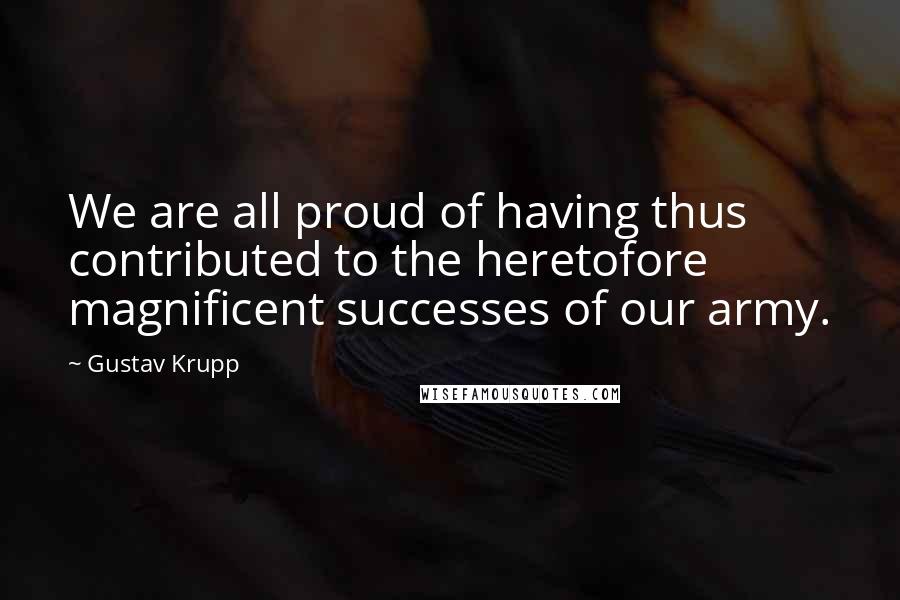 Gustav Krupp Quotes: We are all proud of having thus contributed to the heretofore magnificent successes of our army.