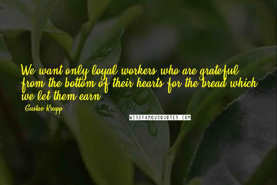 Gustav Krupp Quotes: We want only loyal workers who are grateful from the bottom of their hearts for the bread which we let them earn.