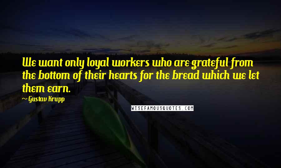 Gustav Krupp Quotes: We want only loyal workers who are grateful from the bottom of their hearts for the bread which we let them earn.