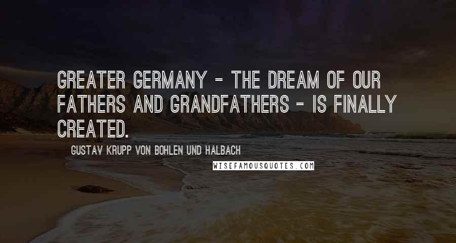 Gustav Krupp Von Bohlen Und Halbach Quotes: Greater Germany - the dream of our fathers and grandfathers - is finally created.