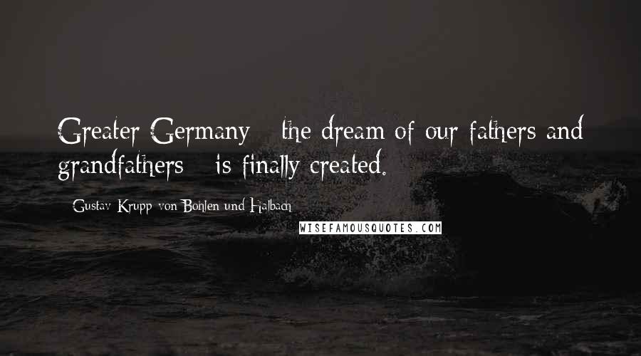 Gustav Krupp Von Bohlen Und Halbach Quotes: Greater Germany - the dream of our fathers and grandfathers - is finally created.