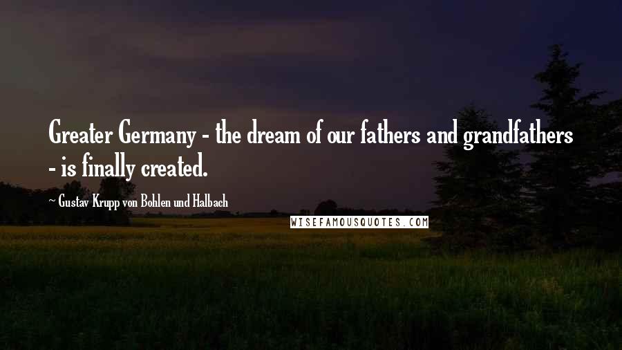 Gustav Krupp Von Bohlen Und Halbach Quotes: Greater Germany - the dream of our fathers and grandfathers - is finally created.