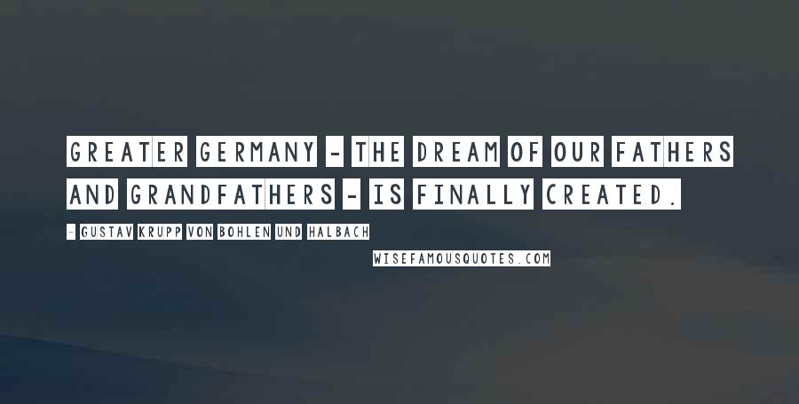 Gustav Krupp Von Bohlen Und Halbach Quotes: Greater Germany - the dream of our fathers and grandfathers - is finally created.