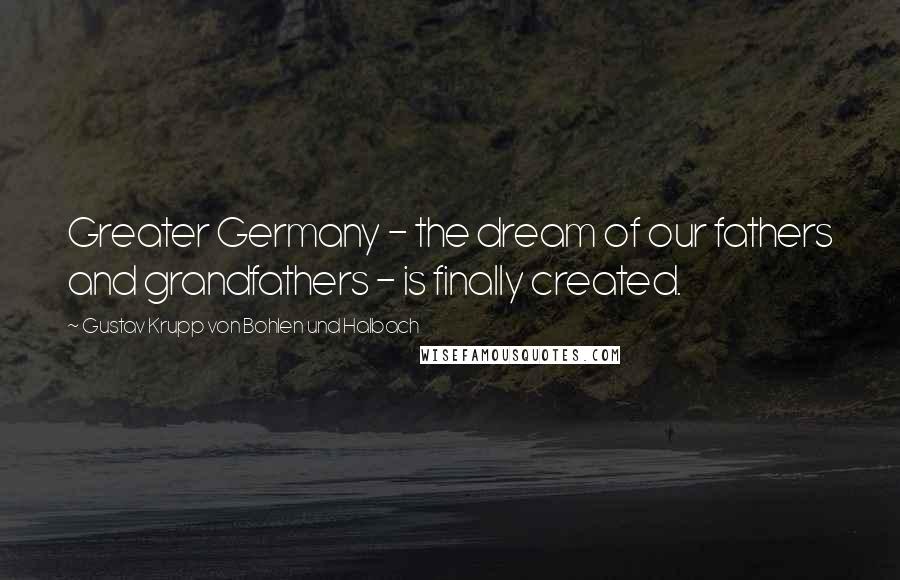 Gustav Krupp Von Bohlen Und Halbach Quotes: Greater Germany - the dream of our fathers and grandfathers - is finally created.