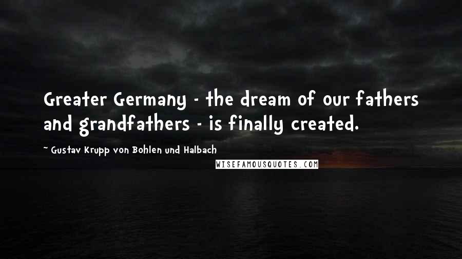 Gustav Krupp Von Bohlen Und Halbach Quotes: Greater Germany - the dream of our fathers and grandfathers - is finally created.