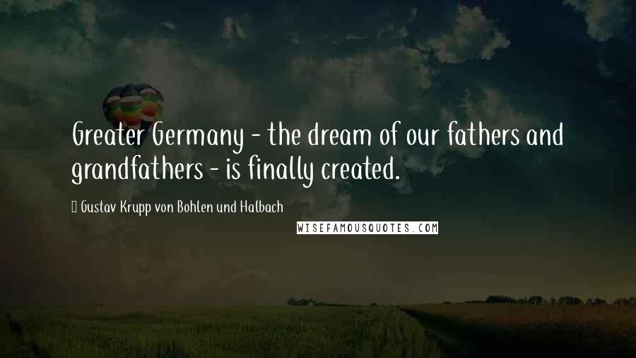 Gustav Krupp Von Bohlen Und Halbach Quotes: Greater Germany - the dream of our fathers and grandfathers - is finally created.