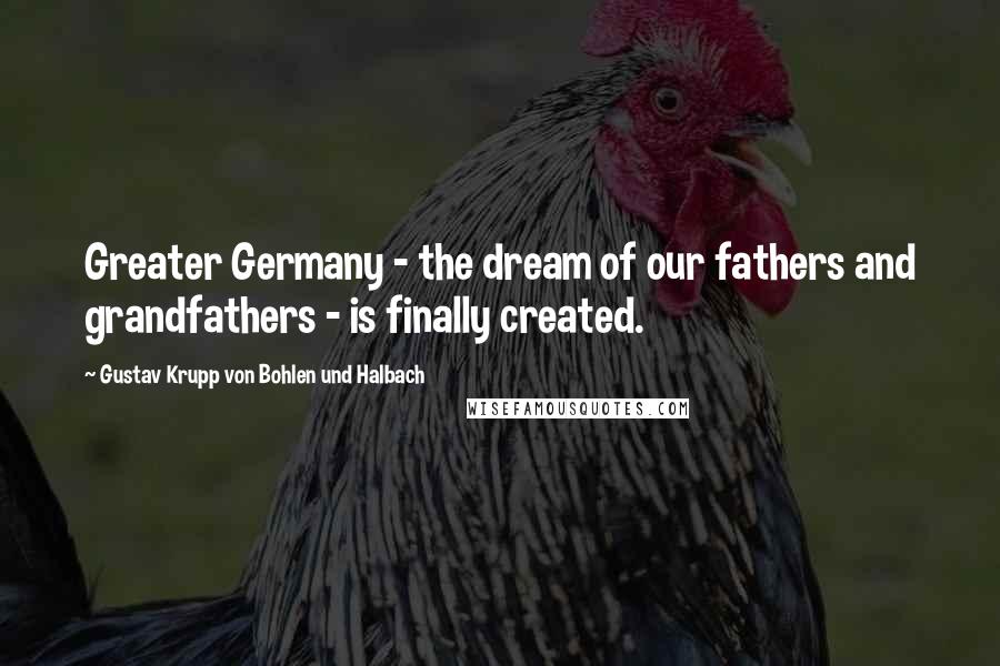 Gustav Krupp Von Bohlen Und Halbach Quotes: Greater Germany - the dream of our fathers and grandfathers - is finally created.