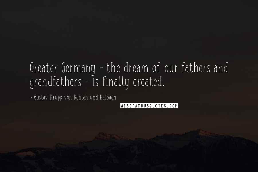 Gustav Krupp Von Bohlen Und Halbach Quotes: Greater Germany - the dream of our fathers and grandfathers - is finally created.