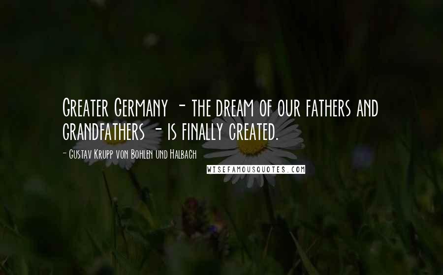 Gustav Krupp Von Bohlen Und Halbach Quotes: Greater Germany - the dream of our fathers and grandfathers - is finally created.