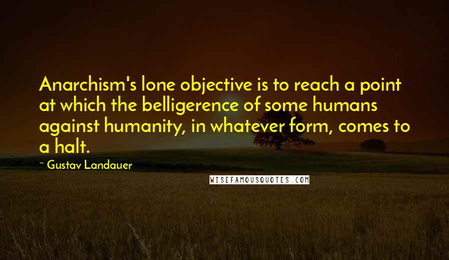 Gustav Landauer Quotes: Anarchism's lone objective is to reach a point at which the belligerence of some humans against humanity, in whatever form, comes to a halt.