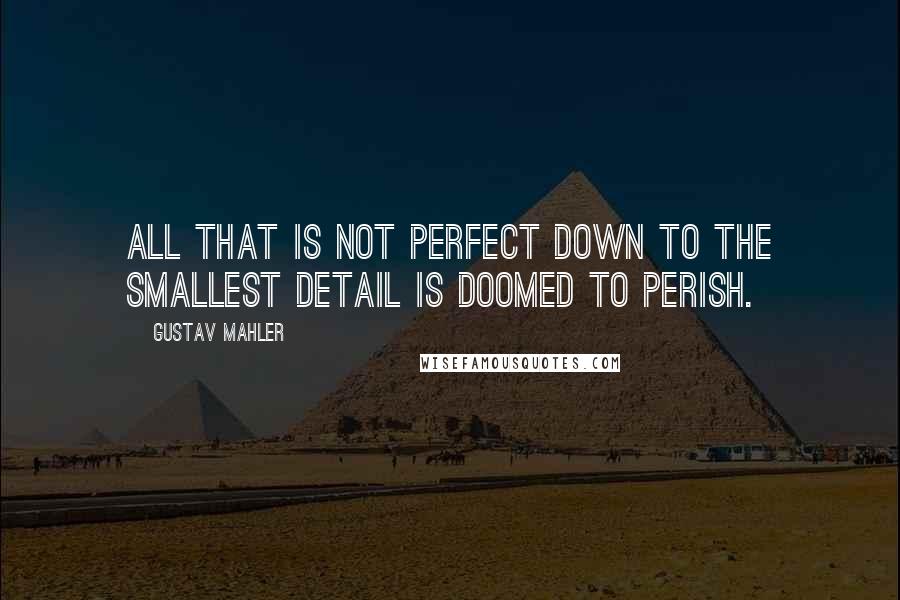 Gustav Mahler Quotes: All that is not perfect down to the smallest detail is doomed to perish.