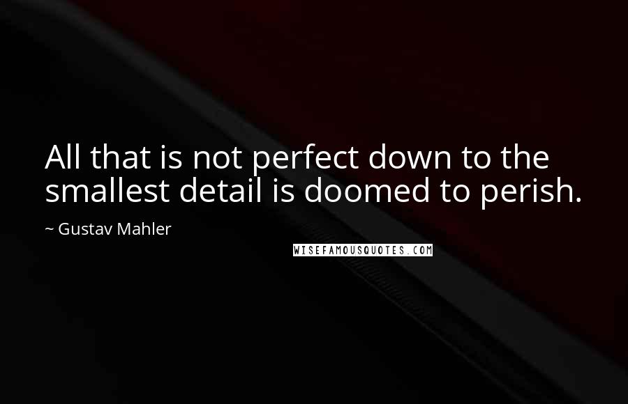 Gustav Mahler Quotes: All that is not perfect down to the smallest detail is doomed to perish.