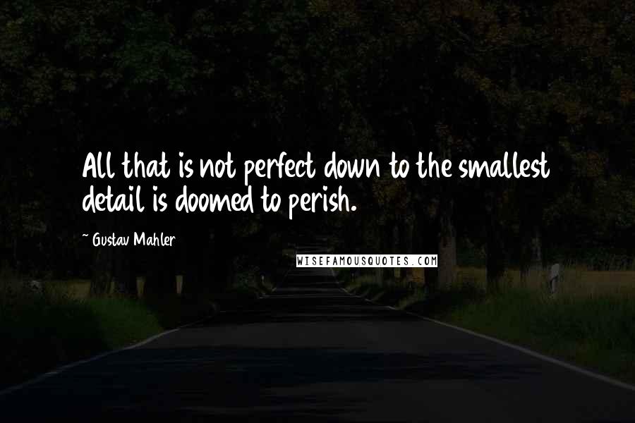 Gustav Mahler Quotes: All that is not perfect down to the smallest detail is doomed to perish.