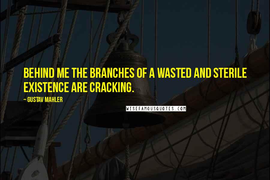 Gustav Mahler Quotes: Behind me the branches of a wasted and sterile existence are cracking.