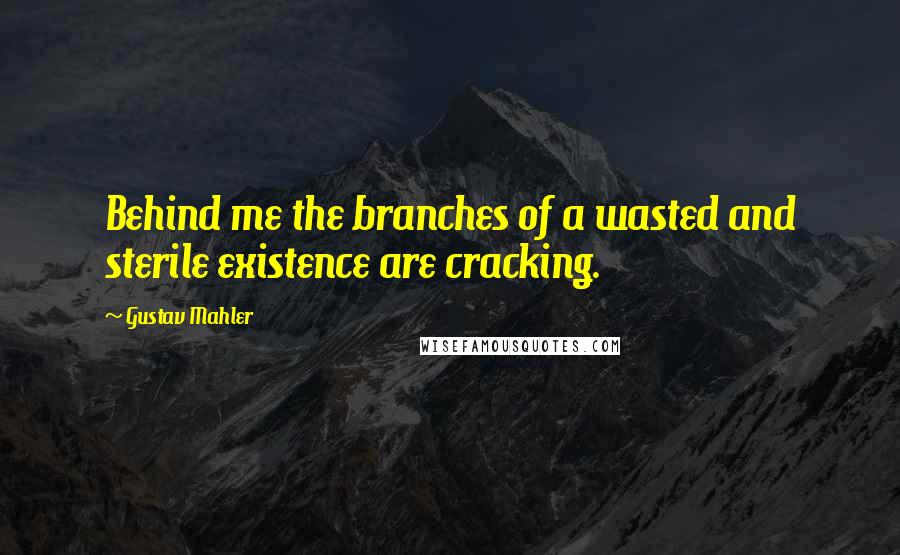 Gustav Mahler Quotes: Behind me the branches of a wasted and sterile existence are cracking.