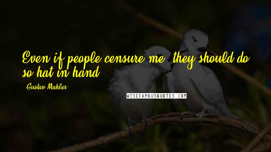 Gustav Mahler Quotes: Even if people censure me, they should do so hat in hand.