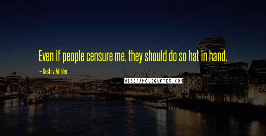 Gustav Mahler Quotes: Even if people censure me, they should do so hat in hand.