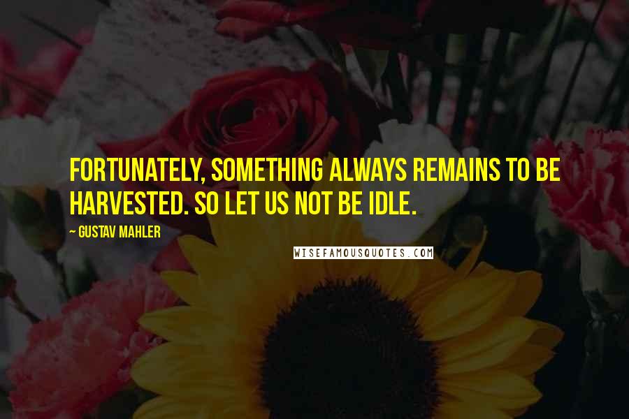 Gustav Mahler Quotes: Fortunately, something always remains to be harvested. So let us not be idle.