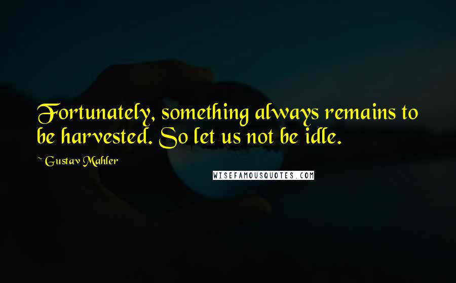 Gustav Mahler Quotes: Fortunately, something always remains to be harvested. So let us not be idle.