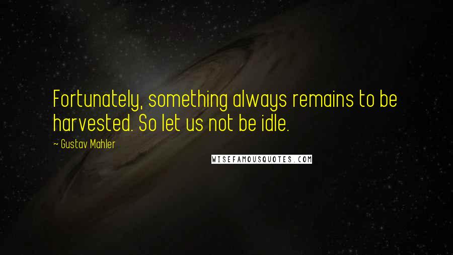 Gustav Mahler Quotes: Fortunately, something always remains to be harvested. So let us not be idle.