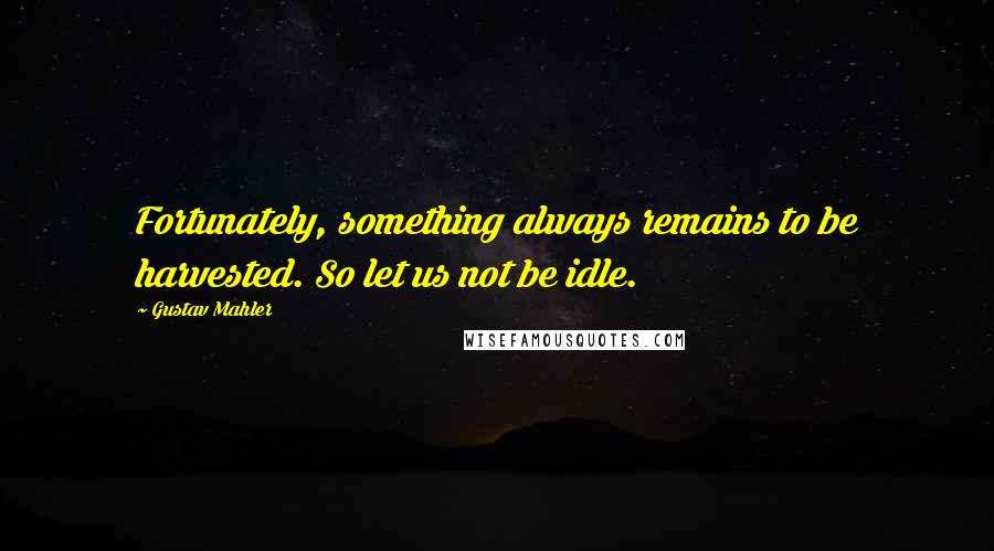 Gustav Mahler Quotes: Fortunately, something always remains to be harvested. So let us not be idle.
