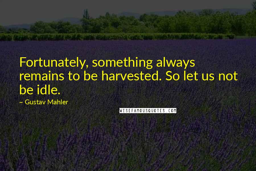 Gustav Mahler Quotes: Fortunately, something always remains to be harvested. So let us not be idle.