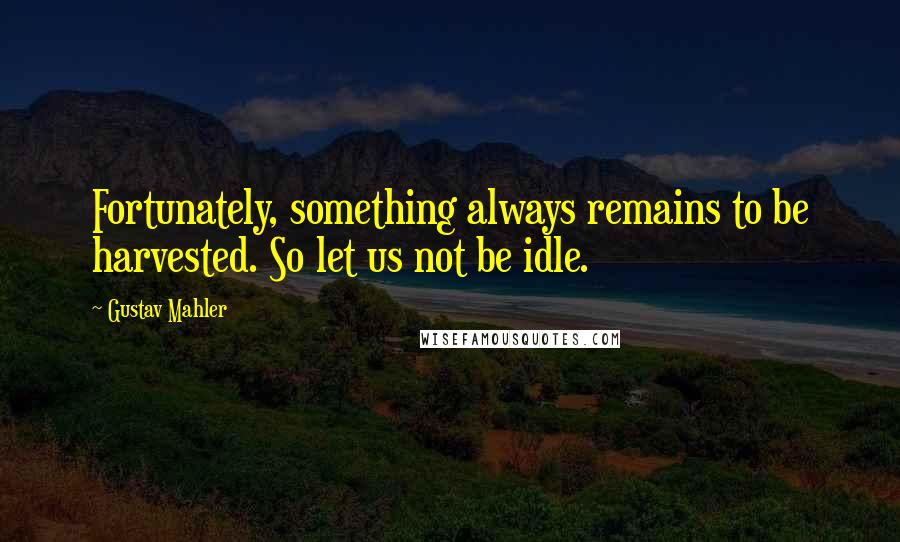 Gustav Mahler Quotes: Fortunately, something always remains to be harvested. So let us not be idle.