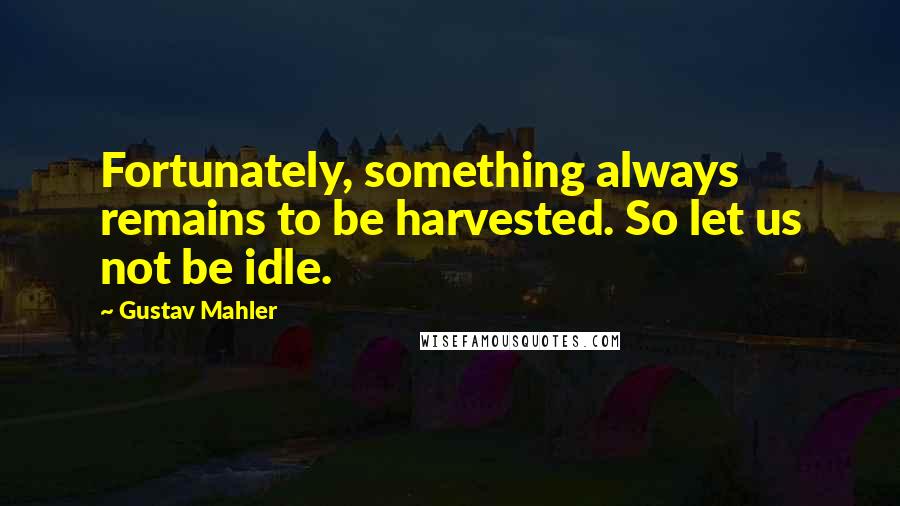 Gustav Mahler Quotes: Fortunately, something always remains to be harvested. So let us not be idle.