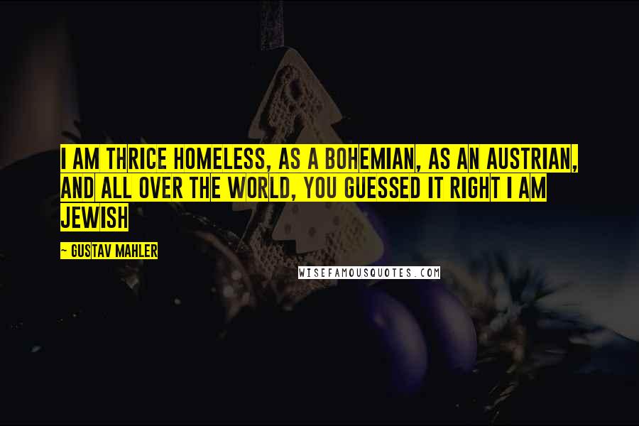 Gustav Mahler Quotes: I am thrice homeless, as a bohemian, as an Austrian, and all over the world, you guessed it right I am Jewish